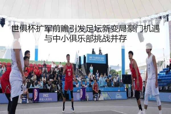 世俱杯扩军前瞻引发足坛新变局豪门机遇与中小俱乐部挑战并存
