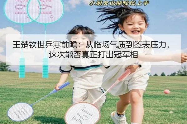 王楚钦世乒赛前瞻：从临场气质到签表压力，这次能否真正打出冠军相
